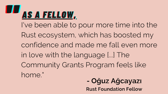 "As a Fellow, I've been able to pour more time into the Rust ecosystem, which has boosted my confidence and made me fall even more in love with the language [...] The Community Grants Program feels like home." - Oğuz Ağcayazı